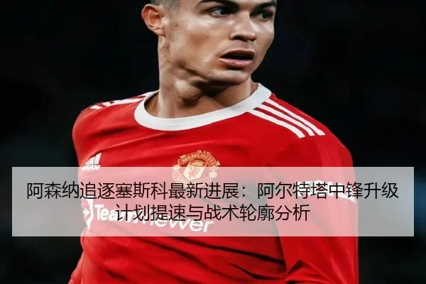 阿森纳追逐塞斯科最新进展：阿尔特塔中锋升级计划提速与战术轮廓分析